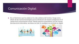 Comunicación Digital:
 Es un fenómeno que ha calado en la vida cotidiana del hombre. Surge como
efecto de las nuevas tecnologías que se introducen de manera vertiginosa en el
campo de la comunicación social. Intenta fusionar el periodismo con las nuevas
técnicas de la informática, las letras con bits; lo analógico se convierte en digital.
 