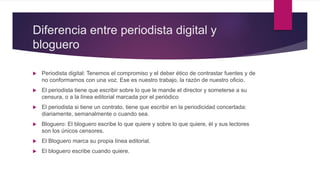 Diferencia entre periodista digital y
bloguero
 Periodista digital: Tenemos el compromiso y el deber ético de contrastar fuentes y de
no conformarnos con una voz. Ese es nuestro trabajo, la razón de nuestro oficio.
 El periodista tiene que escribir sobre lo que le mande el director y someterse a su
censura, o a la línea editorial marcada por el periódico
 El periodista si tiene un contrato, tiene que escribir en la periodicidad concertada:
diariamente, semanalmente o cuando sea.
 Bloguero: El bloguero escribe lo que quiere y sobre lo que quiere, él y sus lectores
son los únicos censores.
 El Bloguero marca su propia línea editorial.
 El bloguero escribe cuando quiere.
 