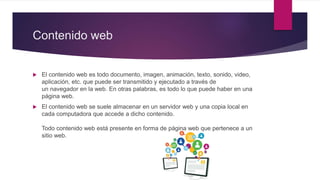 Contenido web
 El contenido web es todo documento, imagen, animación, texto, sonido, video,
aplicación, etc. que puede ser transmitido y ejecutado a través de
un navegador en la web. En otras palabras, es todo lo que puede haber en una
página web.
 El contenido web se suele almacenar en un servidor web y una copia local en
cada computadora que accede a dicho contenido.
Todo contenido web está presente en forma de página web que pertenece a un
sitio web.
 
