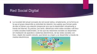 Red Social Digital
 La novedad del actual concepto de red social radica, simplemente, en la forma en
la que el grupo desarrolla su actividad de relación; los sujetos que forman parte
de ella no tienen una relación presencial sino que la desarrollan virtualmente a
través de Internet. Es preciso, por tanto, diferenciar entre redes sociales «off line»
o redes sociales tradicionales, en las que las relaciones sociales se desarrollan
sin mediación de aparatos o sistemas electrónicos, de las redes sociales «on
line», objeto de nuestro estudio, que tienen su origen y se desarrollan a través de
medios electrónicos.
 