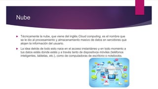 Nube
 Técnicamente la nube, que viene del inglés Cloud computing, es el nombre que
se le dio al procesamiento y almacenamiento masivo de datos en servidores que
alojen la información del usuario.
 La idea detrás de todo esto nace en el acceso instantáneo y en todo momento a
tus datos estés donde estés y a través tanto de dispositivos móviles (teléfonos
inteligentes, tabletas, etc.), como de computadoras de escritorio o notebooks.
 