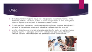 Chat
 El chat es un sistema mediante el cual dos o más personas pueden comunicarse a través
de Internet, en forma simultánea, es decir en tiempo real, por medio de texto, audio y hasta
video, sin importar si se encuentra en diferentes ciudades o países.
 El chat, puede ser considerado, como un espacio en común para conversar por Internet. Es
un medio de comunicación ampliamente utilizado, el cual está disponible en la red.
 Un chat está conformado por una o varias salas o canales, los cuales son cuartos virtuales
en donde la gente se reúne para comunicarse e intercambiar ideas sobre un tema en
particular, o puedes platicar en privado con personas conocidas o desconocidas.
 