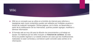 Wiki
 Wiki es un concepto que se utiliza en el ámbito de internet para referirse a
laspáginas web cuyos contenidos pueden ser editados por múltiples usuarios a
través de cualquier navegador. Dichas páginas, por lo tanto, se desarrollan a
partir de la colaboración de los internautas, quienes pueden agregar, modificar o
eliminar información.
 El formato wiki es muy útil para la difusión de conocimientos y el trabajo en
equipo. Es habitual que los wikis incluyan un historial de cambios: de esta
forma es posible regresar a un estado anterior (en caso que las modificaciones
realizadas no sean correctas) y corroborar quién concretó cada cambio en la
información.
 