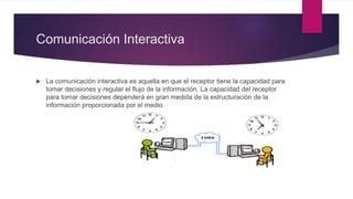 Comunicación Interactiva
 La comunicación interactiva es aquella en que el receptor tiene la capacidad para
tomar decisiones y regular el flujo de la información. La capacidad del receptor
para tomar decisiones dependerá en gran medida de la estructuración de la
información proporcionada por el medio.
 
