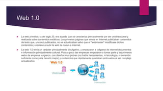 Web 1.0
 La web primitiva, la del siglo 20, era aquella que se caracteriza principalmente por ser unidireccional y
realizada sobre contenidos estáticos. Las primeras páginas que vimos en Internet publicaban contenidos
de texto que, una vez publicados, no se actualizaban salvo que el "webmaster" modificase dichos
contenidos y volviese a subir la web de nuevo a internet.
 La web 1.0 tenía un carácter principalmente divulgativo, y empezaron a colgarse de internet documentos
e información principalmente cultural. Poco a poco las empresas empezaron a tomar parte y las primeras
webs de empresa surgieron, con diseños muy pobres (no había herramientas, ni tecnología, ni conexión
suficiente como para hacerlo mejor) y contenidos que rápidamente quedaban anticuados al ser complejo
actualizarlos.
 