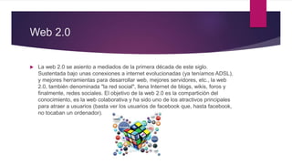 Web 2.0
 La web 2.0 se asiento a mediados de la primera década de este siglo.
Sustentada bajo unas conexiones a internet evolucionadas (ya teníamos ADSL),
y mejores herramientas para desarrollar web, mejores servidores, etc., la web
2.0, también denominada "la red social", llena Internet de blogs, wikis, foros y
finalmente, redes sociales. El objetivo de la web 2.0 es la compartición del
conocimiento, es la web colaborativa y ha sido uno de los atractivos principales
para atraer a usuarios (basta ver los usuarios de facebook que, hasta facebook,
no tocaban un ordenador).
 