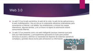 Web 3.0
 La web 3.0 es la web semántica, la web de la nube, la web de las aplicaciones y
la web multidispositivo. Hoy en día ya no solamente utilizamos ordenadores para
conectarnos a Internet. Los tablets, los smartphones, e incluso los mapas
interactivos, algunas tiendas, y en un futuro no lejano la automoción estará
consumiendo Internet.
 La web 3.0 se presenta como una web inteligente (aunque creemos que para
esto aun falta bastante), y principalmente aprovecha la nube para prestar
servicios al usuario y eliminar su necesidad de disponer de sistemas operativos
complejos y grandes discos duros para almacenar su información.
 