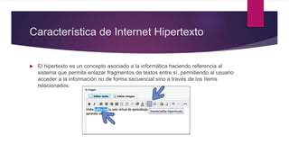 Característica de Internet Hipertexto
 El hipertexto es un concepto asociado a la informática haciendo referencia al
sistema que permite enlazar fragmentos de textos entre sí, permitiendo al usuario
acceder a la información no de forma secuencial sino a través de los ítems
relacionados.
 