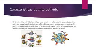 Características de Interactividd
 El término interactividad se utiliza para referirnos a la relación de participación
entre los usuarios y los sistemas informáticos, es un proceso de comunicación
entre humanos y computadoras; Rost se refiere a ella como la capacidad de las
computadoras por responder a los requerimientos de los usuarios.
 