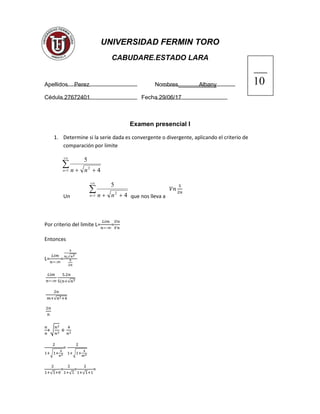 UNIVERSIDAD FERMIN TORO
CABUDARE.ESTADO LARA
Apellidos Perez Nombres Albany
Cédula 27672401 Fecha 29/06/17
Examen presencial I
1. Determine si la serie dada es convergente o divergente, aplicando el criterio de
comparación por limite


 1
2
4
5
n nn
Un


 1
2
4
5
n nn que nos lleva a
Por criterio del limite L= =
Entonces
L= =
√
√
√
+√
√
=
√
√
=
√
=
√
=
 