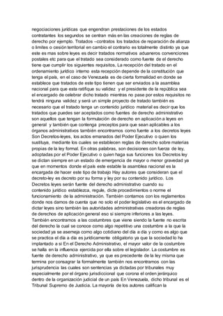 negociaciones jurídicas que engendran prestaciones de los estados
contratantes los segundos se centran más en las creaciones de reglas de
derecho por ejemplo. Tratados –contratos los tratados de reparación de alianza
o limites o cesión territorial en cambio el contrario es totalmente distinto ya que
este es mas sobre leyes es decir tratados normativos aduaneros convenciones
postales etc para que el tratado sea considerado como fuente de el derecho
tiene que cumplir los siguientes requisitos, La recepción del tratado en el
ordenamiento jurídico interno esta recepción depende de la constitución que
tenga el país, en el caso de Venezuela es de cierta formalidad en donde se
establece que tratados de este tipo tienen que ser enviados a la asamblea
nacional para que esta ratifique su validez y el presidente de la república sea
el encargado de celebrar dicho tratado mientras no pase por estos requisitos no
tendrá ninguna validez y será un simple proyecto de tratado también es
necesario que el tratado tenga un contenido jurídico material es decir que los
tratados que puedes ser aceptados como fuentes de derecho administrativo
son aquellos que tengan la formulación de derecho en aplicación a leyes en
general y también que contenga preceptos para que sean aplicables a los
órganos administrativos también encontramos como fuente a los decretos leyes
Son Decretos-leyes, los actos emanados del Poder Ejecutivo o quien los
sustituya, mediante los cuales se establecen reglas de derecho sobre materias
propias de la ley formal. En otras palabras, son decisiones con fuerza de ley,
adoptadas por el Poder Ejecutivo o quien haga sus funciones los Decretos ley
se dictan siempre en un estado de emergencia de mayor o menor gravedad ya
que en momentos donde el país este estable la asamblea nacional es la
encargada de hacer este tipo de trabajo Hay autores que consideran que el
decreto-ley es decreto por su forma y ley por su contenido jurídico. Los
Decretos leyes serán fuente del derecho administrativo cuando su
contenido jurídico establezca, regule, dicte procedimientos o norme el
funcionamiento de la administración. También contamos con los reglamentos
donde nos damos de cuenta que no solo el poder legislativo es el encargado de
dictar leyes sino también las autoridades administrativas creadoras de reglas
de derechos de aplicación general eso si siempre inferiores a las leyes.
También encontramos a las costumbres que viene siendo la fuente no escrita
del derecho la cual se conoce como algo repetitivo una costumbre a la que la
sociedad ya se asemeja como algo cotidiano del día a día y como es algo que
se practica el día a día es jurídicamente obligatorio ya que la sociedad lo ha
implantado a si En el Derecho Administrativo, el mayor valor de la costumbre
se halla en la influencia ejercida por ella sobre el legislador. La costumbre es
fuente de derecho administrativo, ya que es precedente de la ley misma que
termina por consagrar la formalmente también nos encontramos con las
jurisprudencia las cuales son sentencias ya dictadas por tribunales muy
especialmente por el órgano jurisdiccional que corona el orden jerárquico
dentro de la organización judicial de un país En Venezuela, dicho tribunal es el
Tribunal Supremo de Justicia. La mayoría de los autores califican la
 