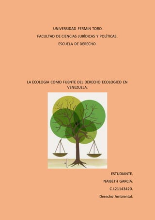 UNIVERSIDAD FERMIN TORO
FACULTAD DE CIENCIAS JURÌDICAS Y POLÌTICAS.
ESCUELA DE DERECHO.
LA ECOLOGIA COMO FUENTE DEL DERECHO ECOLOGICO EN
VENEZUELA.
ESTUDIANTE.
NAIBETH GARCIA.
C.I.21143420.
Derecho Ambiental.
 