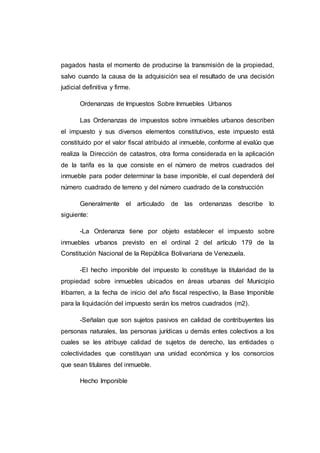 pagados hasta el momento de producirse la transmisión de la propiedad,
salvo cuando la causa de la adquisición sea el resultado de una decisión
judicial definitiva y firme.
Ordenanzas de Impuestos Sobre Inmuebles Urbanos
Las Ordenanzas de impuestos sobre inmuebles urbanos describen
el impuesto y sus diversos elementos constitutivos, este impuesto está
constituido por el valor fiscal atribuido al inmueble, conforme al evalúo que
realiza la Dirección de catastros, otra forma considerada en la aplicación
de la tarifa es la que consiste en el número de metros cuadrados del
inmueble para poder determinar la base imponible, el cual dependerá del
número cuadrado de terreno y del número cuadrado de la construcción
Generalmente el articulado de las ordenanzas describe lo
siguiente:
-La Ordenanza tiene por objeto establecer el impuesto sobre
inmuebles urbanos previsto en el ordinal 2 del artículo 179 de la
Constitución Nacional de la República Bolivariana de Venezuela.
-El hecho imponible del impuesto lo constituye la titularidad de la
propiedad sobre inmuebles ubicados en áreas urbanas del Municipio
Iribarren, a la fecha de inicio del año fiscal respectivo, la Base Imponible
para la liquidación del impuesto serán los metros cuadrados (m2).
-Señalan que son sujetos pasivos en calidad de contribuyentes las
personas naturales, las personas jurídicas u demás entes colectivos a los
cuales se les atribuye calidad de sujetos de derecho, las entidades o
colectividades que constituyan una unidad económica y los consorcios
que sean titulares del inmueble.
Hecho Imponible
 