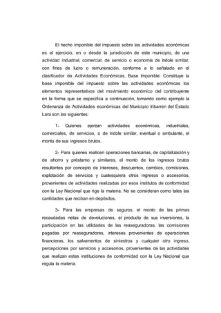 El hecho imponible del impuesto sobre las actividades económicas
es el ejercicio, en o desde la jurisdicción de este municipio, de una
actividad industrial, comercial, de servicio o economía de índole similar,
con fines de lucro o remuneración, conforme a lo señalado en el
clasificador de Actividades Económicas. Base Imponible: Constituye la
base imponible del impuesto sobre las actividades económicas los
elementos representativos del movimiento económico del contribuyente
en la forma que se especifica a continuación, tomando como ejemplo la
Ordenanza de Actividades económicas del Municipio Iribarren del Estado
Lara son las siguientes:
1- Quienes ejerzan actividades económicas, industriales,
comerciales, de servicios, o de índole similar, eventual o ambulante, el
monto de sus ingresos brutos.
2- Para quienes realicen operaciones bancarias, de capitalización y
de ahorro y préstamo y similares, el monto de los ingresos brutos
resultantes por concepto de intereses, descuentos, cambios, comisiones,
explotación de servicios y cualesquiera otros ingresos o accesorios,
provenientes de actividades realizadas por esos institutos de conformidad
con la Ley Nacional que rige la materia. No se consideran como tales las
cantidades que reciban en depósitos.
3- Para las empresas de seguros, el monto de las primas
recaudadas netas de devoluciones, el producto de sus inversiones, la
participación en las utilidades de las reaseguradoras, las comisiones
pagadas por reaseguradores, intereses provenientes de operaciones
financieras, los salvamentos de siniestros y cualquier otro ingreso,
percepciones por servicios y accesorios, provenientes de las actividades
que realizan estas instituciones de conformidad con la Ley Nacional que
regula la materia.
 