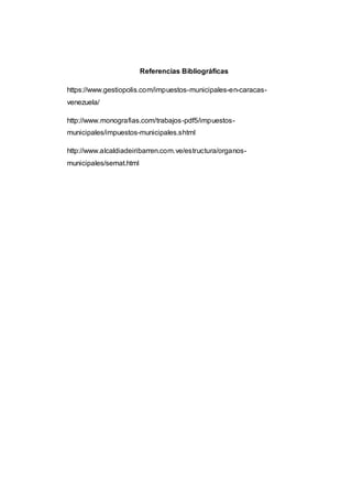 Referencias Bibliográficas
https://www.gestiopolis.com/impuestos-municipales-en-caracas-
venezuela/
http://www.monografias.com/trabajos-pdf5/impuestos-
municipales/impuestos-municipales.shtml
http://www.alcaldiadeiribarren.com.ve/estructura/organos-
municipales/semat.html
 