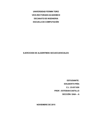 UNIVERSIDAD FERMIN TORO
VICE-RECTORADO ACADEMICO
DECANATO DE INGENIERIA
ESCUELA DE COMPUTACIÓN
EJERCICIOS DE ALGORITMOS SECUECUENCIALES
ESTUDIANTE:
EDILBERTH PIÑA
C.I.: 23.637.650
PROF.: ESTEBAN CASTILLO
SECCIÓN: SAIA – A
NOVIEMBRE DE 2015
 