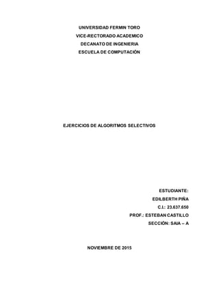 UNIVERSIDAD FERMIN TORO
VICE-RECTORADO ACADEMICO
DECANATO DE INGENIERIA
ESCUELA DE COMPUTACIÓN
EJERCICIOS DE ALGORITMOS SELECTIVOS
ESTUDIANTE:
EDILBERTH PIÑA
C.I.: 23.637.650
PROF.: ESTEBAN CASTILLO
SECCIÓN: SAIA – A
NOVIEMBRE DE 2015
 