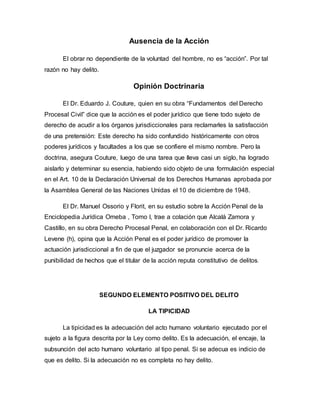 Ausencia de la Acción
El obrar no dependiente de la voluntad del hombre, no es “acción”. Por tal
razón no hay delito.
Opinión Doctrinaria
El Dr. Eduardo J. Couture, quien en su obra “Fundamentos del Derecho
Procesal Civil” dice que la acción es el poder jurídico que tiene todo sujeto de
derecho de acudir a los órganos jurisdiccionales para reclamarles la satisfacción
de una pretensión: Este derecho ha sido confundido históricamente con otros
poderes jurídicos y facultades a los que se confiere el mismo nombre. Pero la
doctrina, asegura Couture, luego de una tarea que lleva casi un siglo, ha logrado
aislarlo y determinar su esencia, habiendo sido objeto de una formulación especial
en el Art. 10 de la Declaración Universal de los Derechos Humanas aprobada por
la Asamblea General de las Naciones Unidas el 10 de diciembre de 1948.
El Dr. Manuel Ossorio y Florit, en su estudio sobre la Acción Penal de la
Enciclopedia Jurídica Omeba , Tomo I, trae a colación que Alcalá Zamora y
Castillo, en su obra Derecho Procesal Penal, en colaboración con el Dr. Ricardo
Levene (h), opina que la Acción Penal es el poder jurídico de promover la
actuación jurisdiccional a fin de que el juzgador se pronuncie acerca de la
punibilidad de hechos que el titular de la acción reputa constitutivo de delitos.
SEGUNDO ELEMENTO POSITIVO DEL DELITO
LA TIPICIDAD
La tipicidad es la adecuación del acto humano voluntario ejecutado por el
sujeto a la figura descrita por la Ley como delito. Es la adecuación, el encaje, la
subsunción del acto humano voluntario al tipo penal. Si se adecua es indicio de
que es delito. Si la adecuación no es completa no hay delito.
 