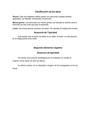 Clasificación de los tipos
Graves. Este tipo establece delitos graves con sanciones penales también
agravadas, por ejemplo el asesinato, el parricidio.
Menos graves. Las sanciones son menos graves, por ejemplo la sanción para el
homicidio es más corta que para el asesinato.
Leves. Las consecuencias jurídicas son leves. Por ejemplo el castigo para el dolo.
Ausencia de Tipicidad
Esto supone que le hecho cometido no es delito, el hecho no está descrito
en el código penal como delito.
Segundo elemento negativo
Ausencia de tipicidad
Es cuando esa conducta desplegada por el ciudadano no encaja en
ninguna norma penal, es decir es atípica.
Es atípico cuando, no es adecuado a ninguno de los consagrados en la Ley
Penal.
 
