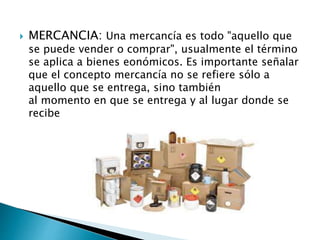  MERCANCIA: Una mercancía es todo "aquello que
se puede vender o comprar", usualmente el término
se aplica a bienes eonómicos. Es importante señalar
que el concepto mercancía no se refiere sólo a
aquello que se entrega, sino también
al momento en que se entrega y al lugar donde se
recibe
 
