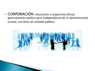  CORPORACIÓN: Asociación u organismo oficial,
generalmente público pero independiente de la administración
estatal, con fines de utilidad pública:
 