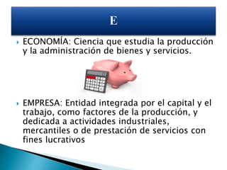  ECONOMÍA: Ciencia que estudia la producción
y la administración de bienes y servicios.
 EMPRESA: Entidad integrada por el capital y el
trabajo, como factores de la producción, y
dedicada a actividades industriales,
mercantiles o de prestación de servicios con
fines lucrativos
 