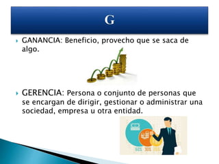  GANANCIA: Beneficio, provecho que se saca de
algo.
 GERENCIA: Persona o conjunto de personas que
se encargan de dirigir, gestionar o administrar una
sociedad, empresa u otra entidad.
 