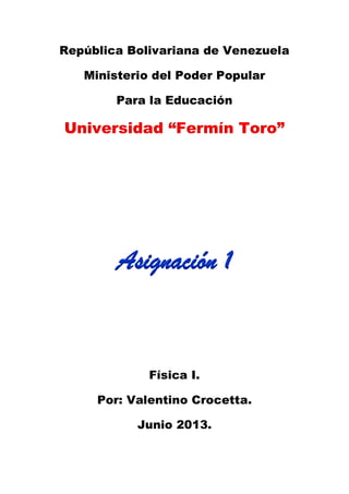 República Bolivariana de Venezuela
Ministerio del Poder Popular
Para la Educación
Universidad “Fermín Toro”
Asignación 1
Física I.
Por: Valentino Crocetta.
Junio 2013.
 