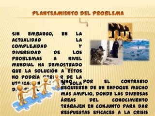 Sin    embargo,    en    la
actualidad               la
complejidad               y
diversidad      de      los
problemas       a     nivel
mundial ha demostrado
que la solución a estos
no podría derivar de la
utilización de una sola por
                   Sino           el    contrario
disciplina.        requieren de un enfoque mucho
                   mas amplio, donde las diversas
                   áreas     del     conocimiento
                   trabajen en conjunto para dar
                   respuestas eficaces a la crisis
 