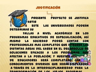 El presente proyecto se justifica
porque a partir
        de este las universidades podrán
determinar su
        fallas a nivel académico en los
programas educativos de especialización, así
mismo la sociedad podrá contar con
profesionales mas completos que integren las
distintas áreas del saber en el desarrollo de
soluciones eficaces a los problemas que
afectan a la población; y nuestro rol
de educadores será completado con
conocimientos diversos que serán empleados
 a través de la interdisciplinariedad para la
 