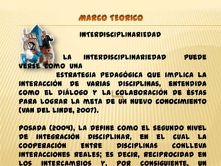 INTERDISCIPLINARIEDAD


            La    interdisciplinariedad puede
verse como una
          estrategia pedagógica que implica la
interacción de varias disciplinas, entendida
como el diálogo y la colaboración de éstas
para lograr la meta de un nuevo conocimiento
(Van del Linde, 2007).

Posada (2004), la define como el segundo nivel
de integración disciplinar, en el cual la
cooperación     entre    disciplinas   conlleva
interacciones reales; es decir, reciprocidad en
los intercambios y, por consiguiente, un
 