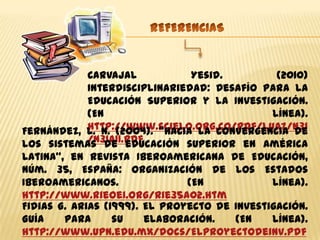Carvajal            Yesid.        (2010)
           Interdisciplinariedad: Desafío para la
           Educación Superior y la Investigación.
           (En                              línea).
           http://www.scielo.org.co/pdf/luaz/n31
Fernández, L. N. (2004). “Hacia la convergencia de
           /n31a11.pdf
los sistemas de educación superior en América
Latina”, en Revista Iberoamericana de Educación,
núm. 35, España: Organización de los Estados
Iberoamericanos.               (En            línea).
http://www.rieoei.org/rie35a02.htm
Fidias G. Arias (1999). El Proyecto de Investigación.
Guía    para      su    elaboración.   (En    línea).
http://www.upn.edu.mx/docs/Elproyectodeinv.pdf
 