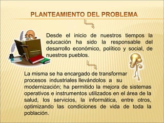Desde el inicio de nuestros tiempos la
         educación ha sido la responsable del
         desarrollo económico, político y social, de
         nuestros pueblos.


La misma se ha encargado de transformar
procesos industriales llevándolos a su
modernización; ha permitido la mejora de sistemas
operativos e instrumentos utilizados en el área de la
salud, los servicios, la informática, entre otros,
optimizando las condiciones de vida de toda la
población.
 