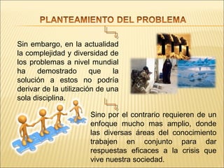 Sin embargo, en la actualidad
la complejidad y diversidad de
los problemas a nivel mundial
ha    demostrado        que    la
solución a estos no podría
derivar de la utilización de una
sola disciplina.

                       Sino por el contrario requieren de un
                       enfoque mucho mas amplio, donde
                       las diversas áreas del conocimiento
                       trabajen en conjunto para dar
                       respuestas eficaces a la crisis que
                       vive nuestra sociedad.
 