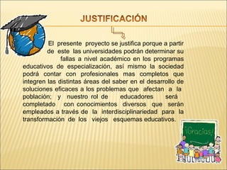 El presente proyecto se justifica porque a partir
         de este las universidades podrán determinar su
              fallas a nivel académico en los programas
educativos de especialización, así mismo la sociedad
podrá contar con profesionales mas completos que
integren las distintas áreas del saber en el desarrollo de
soluciones eficaces a los problemas que afectan a la
población; y nuestro rol de        educadores      será
completado con conocimientos diversos que serán
empleados a través de la interdisciplinariedad para la
transformación de los viejos esquemas educativos.
 