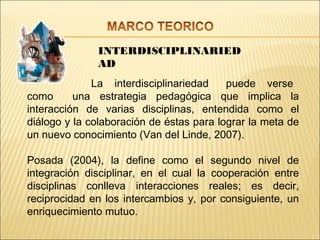 INTERDISCIPLINARIED
              AD
              La interdisciplinariedad    puede verse
como      una estrategia pedagógica que implica la
interacción de varias disciplinas, entendida como el
diálogo y la colaboración de éstas para lograr la meta de
un nuevo conocimiento (Van del Linde, 2007).

Posada (2004), la define como el segundo nivel de
integración disciplinar, en el cual la cooperación entre
disciplinas conlleva interacciones reales; es decir,
reciprocidad en los intercambios y, por consiguiente, un
enriquecimiento mutuo.
 
