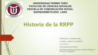 UNIVERSIDAD FERMIN TORO
FACULTAD DE CIENCIAS SOCIALES
ESCUELA DE COMUNICACIÓN SOCIAL
BARQUISIMETO-EDO LARA
PORFESORA: YASMINA HERA
ALUMNO: ALBANYS GUTIERREZ
CI.27347770
COMUNICACIÓN SOCIAL
MATERIA:INTRODUCCION A LAS RELACIOANES Y
ASUNTOS PUBLICOS
 