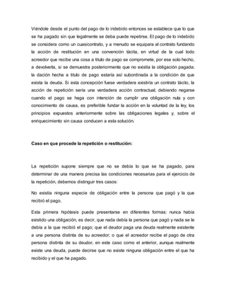 Viéndole desde el punto del pago de lo indebido entonces se establece que lo que 
se ha pagado sin que legalmente se deba puede repetirse. El pago de lo indebido 
se considera como un cuasicontrato, y a menudo se equipara al contrato fundando 
la acción de restitución en una convención tácita, en virtud de la cual todo 
acreedor que recibe una cosa a titulo de pago se compromete, por ese solo hecho, 
a devolverla, si se demuestra posteriormente que no existía la obligación pagada; 
la dación hecha a titulo de pago estaría así subordinada a la condición de que 
exista la deuda. Si esta concepción fuese verdadera existiría un contrato tácito, la 
acción de repetición sería una verdadera acción contractual, debiendo negarse 
cuando el pago se haga con intención de cumplir una obligación nula y con 
conocimiento de causa, es preferible fundar la acción en la voluntad de la ley, los 
principios expuestos anteriormente sobre las obligaciones legales y, sobre el 
enriquecimiento sin causa conducen a esta solución. 
Caso en que procede la repetición o restitución: 
La repetición supone siempre que no se debía lo que se ha pagado, para 
determinar de una manera precisa las condiciones necesarias para el ejercicio de 
la repetición, debemos distinguir tres casos: 
No existía ninguna especie de obligación entre la persona que pagó y la que 
recibió el pago. 
Esta primera hipótesis puede presentarse en diferentes formas: nunca había 
existido una obligación, es decir, que nada debía la persona que pagó y nada se le 
debía a la que recibió el pago; que el deudor paga una deuda realmente existente 
a una persona distinta de su acreedor; o que el acreedor recibe el pago de otra 
persona distinta de su deudor, en este caso como el anterior, aunque realmente 
existe una deuda, puede decirse que no existe ninguna obligación entre el que ha 
recibido y el que ha pagado. 
 