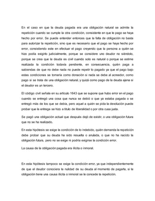 En el caso en que la deuda pagada era una obligación natural se admite la 
repetición cuando se cumple la otra condición, consistente en que le pago se haya 
hecho por error. Se puede entender entonces que la falta de obligación no basta 
para autorizar la repetición, sino que es necesario que el pago se haya hecho por 
error, consistiendo este en efectuar el pago creyendo que la persona a quién se 
hizo podía exigirlo judicialmente, porque se considere uno deudor no siéndolo, 
porque se crea que la deuda es civil cuando solo es natural o porque se estime 
realizada la condición todavía pendiente, en consecuencia, quién paga a 
sabiendas de que no debe nada no puede repetir lo pagado ya que el pago bajo 
estas condiciones se tomaría como donación si nada se debe al acreedor, como 
pago si se trata de una obligación natural, y quizá como pago de la deuda ajena si 
el deudor es un tercero. 
El código civil señala en su artículo 1643 que se supone que hubo error en el pago 
cuando se entregó una cosa que nunca se debió o que ya estaba pagada o se 
entregó más de los que se debía, pero aquel a quién se pida la devolución puede 
probar que la entrega se hizo a titulo de liberalidad o por otra cusa justa. 
Se pagó una obligación actual que después dejó de existir, o una obligación futura 
que no se ha realizado. 
En esta hipótesis se exige la condición de lo indebido, quién demanda la repetición 
debe probar que su deuda ha sido resuelta o anulada, o que no ha nacido la 
obligación futura, pero no se exige ni podría exigirse la condición error. 
La causa de la obligación pagada era ilícita o inmoral. 
En esta hipótesis tampoco se exige la condición error, ya que independientemente 
de que el deudor conociera la nulidad de su deuda al momento de pagarla, si la 
obligación tiene una causa ilícita o inmoral se le concede la repetición. 
 
