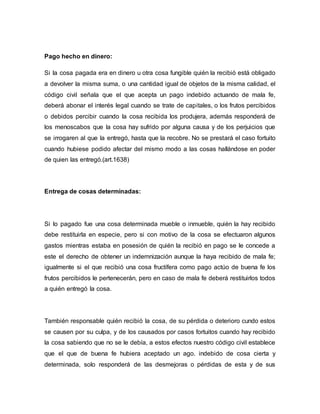 Pago hecho en dinero: 
Si la cosa pagada era en dinero u otra cosa fungible quién la recibió está obligado 
a devolver la misma suma, o una cantidad igual de objetos de la misma calidad, el 
código civil señala que el que acepta un pago indebido actuando de mala fe, 
deberá abonar el interés legal cuando se trate de capitales, o los frutos percibidos 
o debidos percibir cuando la cosa recibida los produjera, además responderá de 
los menoscabos que la cosa hay sufrido por alguna causa y de los perjuicios que 
se irrogaren al que la entregó, hasta que la recobre. No se prestará el caso fortuito 
cuando hubiese podido afectar del mismo modo a las cosas hallándose en poder 
de quien las entregó.(art.1638) 
Entrega de cosas determinadas: 
Si lo pagado fue una cosa determinada mueble o inmueble, quién la hay recibido 
debe restituirla en especie, pero si con motivo de la cosa se efectuaron algunos 
gastos mientras estaba en posesión de quién la recibió en pago se le concede a 
este el derecho de obtener un indemnización aunque la haya recibido de mala fe; 
igualmente si el que recibió una cosa fructífera como pago actúo de buena fe los 
frutos percibidos le pertenecerán, pero en caso de mala fe deberá restituirlos todos 
a quién entregó la cosa. 
También responsable quién recibió la cosa, de su pérdida o deterioro cundo estos 
se causen por su culpa, y de los causados por casos fortuitos cuando hay recibido 
la cosa sabiendo que no se le debía, a estos efectos nuestro código civil establece 
que el que de buena fe hubiera aceptado un ago. indebido de cosa cierta y 
determinada, solo responderá de las desmejoras o pérdidas de esta y de sus 
 