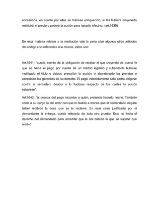 accesorios, en cuanto por ellas se hubiese enriquecido, si las hubiera enajenado 
restituirá el precio o cederá la acción para hacerlo efectivo. (art.1639) 
En esta materia relativa a la restitución vale la pena citar algunos otros artículos 
del código civil referentes a la misma, estos son: 
Art.1641: “queda exento de la obligación de restituir el que creyendo de buena fe 
que se hacia el pago por cuenta de un crédito legítimo y subsistente hubiese 
inutilizado el titulo o dejado prescribir la acción, o abandonado las prendas o 
cancelado las garantías de su derecho. El pagó indebidamente solo podrá dirigirse 
contra el verdadero deudor o lo fiadores respecto de los cuales la acción 
estuviese”. 
Art.1642: “la prueba del pago incumbe a quién, pretende haberlo hecho. También 
corre a su cargo la del error con que lo realizó a menos que el demandado negare 
haber recibido la cosa que se le reclame. En este caso justificada por el 
demandante la entrega, queda relevada de toda otra prueba. Esto no limita el 
derecho del demandado para acreditar que le era debido lo que se supone que 
recibió 
