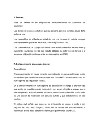 2. Fuentes. 
Entre las fuentes de las obligaciones extracontractuales se consideran las 
siguientes: 
Los delitos: el hecho en virtud del que una persona, por dolo o malicia causa daño 
a alguna otra. 
Los cuasidelitos: es el hecho en virtud del que una persona sin malicia pero por 
una imprudencia que no es excusable, causa algún daño a otra.” 
Los cuasicontratos: el código civil define como cuasicontrato los hechos lícitos y 
puramente voluntarios, de los que resulta obligado su autor con un tercero y a 
veces una obligación recíproca entre los interesados (art.1629) 
A. Enriquecimiento sin causa o injusto: 
Generalidades 
El enriquecimiento sin causa consiste esencialmente en que un patrimonio recibe 
un aumento que correlativamente produce una disminución en otro patrimonio, sin 
título legítimo de adquisición (causa). 
En el enriquecimiento sin título legítimo de adquisición se otorga al empobrecido 
una acción de restablecimiento (actio de in rem verso), dirigida a obtener que el 
bien desplazado antijurídicamente retorne al patrimonio empobrecido; por lo tanto, 
es una acción de reparación del perjuicio sufrido y que estudiaremos en otro 
capitulo. 
El código civil señala que quién se ha enriquecido sin causa, a costa o con 
perjuicio de otro, está obligado, dentro de los limites del enriquecimiento, a 
indemnizar a este de su correlativa disminución patrimonial, (art.1643a). 
 
