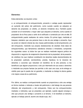 Elementos: 
Estos elementos se resumen a tres: 
a. un enriquecimiento: el enriquecimiento, provecho o ventaja puede representar 
un aumento del activo del patrimonio, como sucede cuando se adquiere un 
derecho (la propiedad, un crédito, un derecho inmaterial, etc.); También puede 
consistir en el incremento o mayor valor que adquiere un derecho, como cuando el 
propietario de la finca pasa a serlo de lo edificado o construido por otro en ella. El 
enriquecimiento puede realizarse de varios modos. En primer lugar, mediante el 
traspaso voluntario que una persona hace a otra de una ventaja o provecho. Aquí 
se ponen en relación directa las dos masas patrimoniales, la del empobrecido y la 
del enriquecido, mediante sus propias declaraciones de voluntad. Esta clase de 
enriquecimientos, que llamaremos voluntarios directos o inmediatos, comprende 
los siguientes casos: a) todos los que se realizan mediante negocio jurídico de 
disposición o negocios de enajenación (trasmisión de la propiedad, de la posesión, 
de créditos); los que implican constitución de derechos reales desmembrados de 
la propiedad; usufructo, servidumbres, prenda, hipoteca; b) la renuncia de 
derechos o acciones que redundan en beneficio de la otra persona; c) los 
beneficios que alguien proporciona a otro por intermedio de sus cosas o derechos 
o mediante sus propias fuerzas (se permite a otro usar una cosa, se le entrega un 
crédito para que lo pueda dar en garantía; o mediante su trabajo le ahorra gastos 
o le mejora cosas de su patrimonio. 
Por último, se realiza e enriquecimiento cuando se proporciona a otra una ventaja 
en forma mediata o indirecta a través del patrimonio o del trabajo de una persona 
diferente del empobrecido y del enriquecido. Estos son los enriquecimientos 
mediatos o indirectos, que se presentan, por ejemplo, cuando alguien encarga a 
otra que procure una ventaja o provecho a un tercero, “o le transfiere un derecho, 
ejecuta un trabajo para él, asume una deuda suya, etc.”. 
 