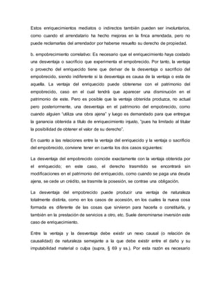 Estos enriquecimientos mediatos o indirectos también pueden ser involuntarios, 
como cuando el arrendatario ha hecho mejoras en la finca arrendada, pero no 
puede reclamarlas del arrendador por haberse resuelto su derecho de propiedad. 
b. empobrecimiento correlativo: Es necesario que el enriquecimiento haya costado 
una desventaja o sacrificio que experimenta el empobrecido. Por tanto, la ventaja 
o provecho del enriquecido tiene que derivar de la desventaja o sacrificio del 
empobrecido, siendo indiferente si la desventaja es causa de la ventaja o esta de 
aquella. La ventaja del enriquecido puede obtenerse con el patrimonio del 
empobrecido, caso en el cual tendrá que aparecer una disminución en el 
patrimonio de este. Pero es posible que la ventaja obtenida produzca, no actual 
pero posteriormente, una desventaja en el patrimonio del empobrecido, como 
cuando alguien “utiliza una obra ajena” y luego es demandado para que entregue 
la ganancia obtenida a título de enriquecimiento injusto, “pues ha limitado al titular 
la posibilidad de obtener el valor de su derecho”. 
En cuanto a las relaciones entre la ventaja del enriquecido y la ventaja o sacrificio 
del empobrecido, conviene tener en cuenta los dos casos siguientes: 
La desventaja del empobrecido coincide exactamente con la ventaja obtenida por 
el enriquecido; en este caso, el derecho trasmitido se encontrará sin 
modificaciones en el patrimonio del enriquecido, como cuando se paga una deuda 
ajena, se cede un crédito, se trasmite la posesión, se contrae una obligación. 
La desventaja del empobrecido puede producir una ventaja de naturaleza 
totalmente distinta, como en los casos de accesión, en los cuales la nueva cosa 
formada es diferente de las cosas que sirvieron para hacerla o constituirla, y 
también en la prestación de servicios a otro, etc. Suele denominarse inversión este 
caso de enriquecimiento. 
Entre la ventaja y la desventaja debe existir un nexo causal (o relación de 
causalidad) de naturaleza semejante a la que debe existir entre el daño y su 
imputabilidad material o culpa (supra, § 69 y ss.). Por esta razón es necesario 
 