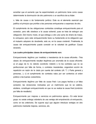 acreditar que el aumento que ha experimentado un patrimonio tiene como causa 
determinante la disminución de otro patrimonio o un sacrificio de su titular. 
c. falta de causa o de fundamento jurídico: Este es el elemento esencial que 
justifica el principio que prohíbe a las personas enriquecerse a expensas de otro. 
El cumplimiento de las obligaciones contraídas constituye enriquecimiento para el 
acreedor, pero ello obedece a la causa solvendi, pues se trata de extinguir una 
obligación. Del mismo modo, el que entrega a otro una suma de dinero de mutuo, 
lo enriquece; pero este enriquecimiento tiene su fundamento en la obligación que 
el mutuario adquiere de devolverla, esto es, en la causa credendi. Finalmente, la 
causa del enriquecimiento puede consistir en la voluntad de gratificar: Causa 
donandi). 
Las cuatro principales clases de enriquecimiento son: 
Enriquecimiento ilegítimo por invalidez o inexistencia de la causa eficiente.- Tres 
clases de enriquecimiento resultan ilegítimas por anomalía de la causa eficiente: 
a) el pago de lo no debido (condictio indebit) ); b) los contratos que no se 
perfeccionan por falta de forma, o contratos inexistentes, engendran acción de 
repetición en razón de lo dado por cuenta del contrato (cfr. T. I, Parte general y 
personas, ); c) el cumplimiento de contratos nulos por ser contrarios al orden 
público o las buenas costumbres. 
Enriquecimiento ilegítimo por falta de causa final.- Los pagos hechos a un falso 
acreedor, las donaciones motivadas por un matrimonio que no se celebra, 
etcétera, constituyen enriquecimiento en que no se realiza la causa final (condictio 
por falta de resultado) 
Enriquecimiento por mejoras o servicios en patrimonios ajenos.- En este tercer 
grupo no existe entrega voluntaria de una ventaja del empobrecido al enriquecido, 
como en los anteriores. Se supone aquí que alguien introduce ventajas en otro 
patrimonio mediante mejoras, servicios, etc. 
 