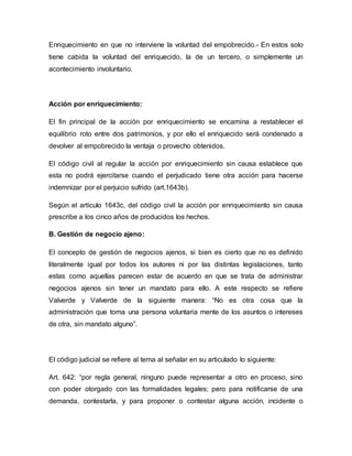 Enriquecimiento en que no interviene la voluntad del empobrecido.- En estos solo 
tiene cabida la voluntad del enriquecido, la de un tercero, o simplemente un 
acontecimiento involuntario. 
Acción por enriquecimiento: 
El fin principal de la acción por enriquecimiento se encamina a restablecer el 
equilibrio roto entre dos patrimonios, y por ello el enriquecido será condenado a 
devolver al empobrecido la ventaja o provecho obtenidos. 
El código civil al regular la acción por enriquecimiento sin causa establece que 
esta no podrá ejercitarse cuando el perjudicado tiene otra acción para hacerse 
indemnizar por el perjuicio sufrido (art.1643b). 
Según el artículo 1643c, del código civil la acción por enriquecimiento sin causa 
prescribe a los cinco años de producidos los hechos. 
B. Gestión de negocio ajeno: 
El concepto de gestión de negocios ajenos, si bien es cierto que no es definido 
literalmente igual por todos los autores ni por las distintas legislaciones, tanto 
estas como aquellas parecen estar de acuerdo en que se trata de administrar 
negocios ajenos sin tener un mandato para ello. A este respecto se refiere 
Valverde y Valverde de la siguiente manera: “No es otra cosa que la 
administración que toma una persona voluntaria mente de los asuntos o intereses 
de otra, sin mandato alguno”. 
El código judicial se refiere al tema al señalar en su articulado lo siguiente: 
Art. 642: “por regla general, ninguno puede representar a otro en proceso, sino 
con poder otorgado con las formalidades legales; pero para notificarse de una 
demanda, contestarla, y para proponer o contestar alguna acción, incidente o 
 