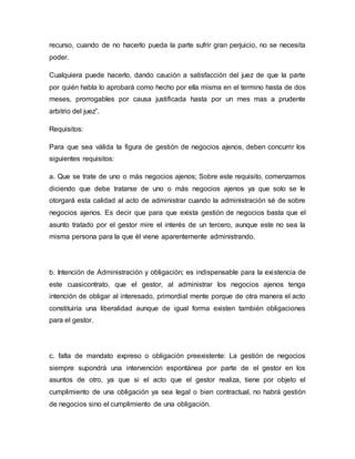 recurso, cuando de no hacerlo pueda la parte sufrir gran perjuicio, no se necesita 
poder. 
Cualquiera puede hacerlo, dando caución a satisfacción del juez de que la parte 
por quién habla lo aprobará como hecho por ella misma en el termino hasta de dos 
meses, prorrogables por causa justificada hasta por un mes mas a prudente 
arbitrio del juez”. 
Requisitos: 
Para que sea válida la figura de gestión de negocios ajenos, deben concurrir los 
siguientes requisitos: 
a. Que se trate de uno o más negocios ajenos; Sobre este requisito, comenzamos 
diciendo que debe tratarse de uno o más negocios ajenos ya que solo se le 
otorgará esta calidad al acto de administrar cuando la administración sé de sobre 
negocios ajenos. Es decir que para que exista gestión de negocios basta que el 
asunto tratado por el gestor mire el interés de un tercero, aunque este no sea la 
misma persona para la que él viene aparentemente administrando. 
b. Intención de Administración y obligación; es indispensable para la exi stencia de 
este cuasicontrato, que el gestor, al administrar los negocios ajenos tenga 
intención de obligar al interesado, primordial mente porque de otra manera el acto 
constituiría una liberalidad aunque de igual forma existen también obligaciones 
para el gestor. 
c. falta de mandato expreso o obligación preexistente: La gestión de negocios 
siempre supondrá una intervención espontánea por parte de el gestor en los 
asuntos de otro, ya que si el acto que el gestor realiza, tiene por objeto el 
cumplimiento de una obligación ya sea legal o bien contractual, no habrá gestión 
de negocios sino el cumplimiento de una obligación. 
 