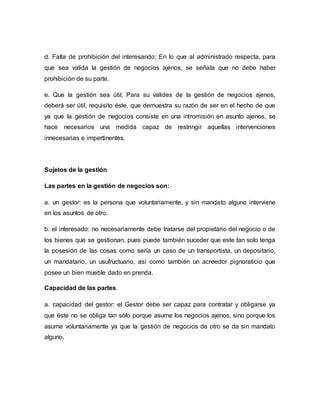 d. Falta de prohibición del interesando; En lo que al administrado respecta, para 
que sea valida la gestión de negocios ajenos, se señala que no debe haber 
prohibición de su parte. 
e. Que la gestión sea útil; Para su valides de la gestión de negocios ajenos, 
deberá ser útil, requisito éste, que demuestra su razón de ser en el hecho de que 
ya que la gestión de negocios consiste en una intromisión en asunto ajenos, se 
hace necesarios una medida capaz de restringir aquellas intervenciones 
innecesarias e impertinentes. 
Sujetos de la gestión 
Las partes en la gestión de negocios son: 
a. un gestor: es la persona que voluntariamente, y sin mandato alguno interviene 
en los asuntos de otro. 
b. el interesado: no necesariamente debe tratarse del propietario del negocio o de 
los bienes que se gestionan, pues puede también suceder que este tan solo tenga 
la posesión de las cosas como sería un caso de un transportista, un depositario, 
un mandatario, un usufructuario, así como también un acreedor pignoraticio que 
posee un bien mueble dado en prenda. 
Capacidad de las partes 
a. capacidad del gestor: el Gestor debe ser capaz para contratar y obligarse ya 
que éste no se obliga tan sólo porque asume los negocios ajenos, sino porque los 
asume voluntariamente ya que la gestión de negocios de otro se da sin mandato 
alguno. 
 