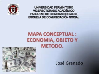 UNIVERSIDAD FERMÍN TOROVICERECTORADO ACADÉMICOFACULTAD DE CIENCIAS SOCIALES ESCUELA DE COMUNICACIÓN SOCIAL MAPA CONCEPTUAL : ECONOMIA, OBJETO Y METODO. José Granado  