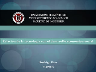 UNIVERSIDAD FERMÍN TORO
                 VICERRECTORADO ACADÉMICO
                    FACULTAD DE INGENIERÍA




Relación de la tecnología con el desarrollo económico-social




                        Rodrigo Díaz
                          21459335
 